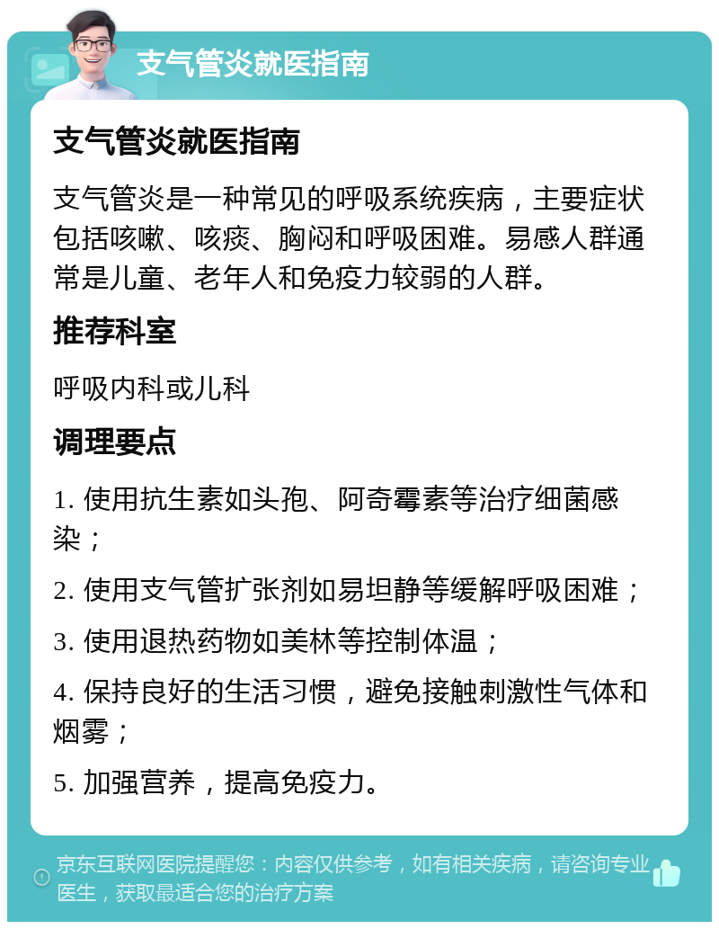 支气管炎就医指南 支气管炎就医指南 支气管炎是一种常见的呼吸系统疾病，主要症状包括咳嗽、咳痰、胸闷和呼吸困难。易感人群通常是儿童、老年人和免疫力较弱的人群。 推荐科室 呼吸内科或儿科 调理要点 1. 使用抗生素如头孢、阿奇霉素等治疗细菌感染； 2. 使用支气管扩张剂如易坦静等缓解呼吸困难； 3. 使用退热药物如美林等控制体温； 4. 保持良好的生活习惯，避免接触刺激性气体和烟雾； 5. 加强营养，提高免疫力。