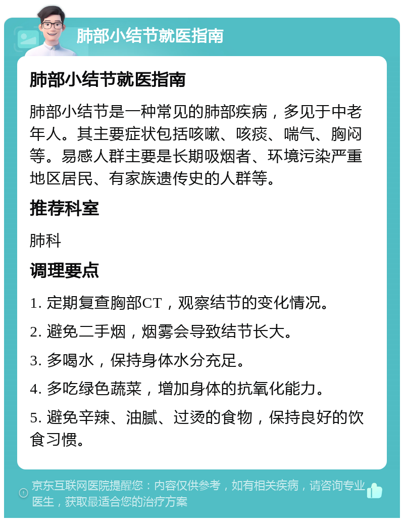 肺部小结节就医指南 肺部小结节就医指南 肺部小结节是一种常见的肺部疾病，多见于中老年人。其主要症状包括咳嗽、咳痰、喘气、胸闷等。易感人群主要是长期吸烟者、环境污染严重地区居民、有家族遗传史的人群等。 推荐科室 肺科 调理要点 1. 定期复查胸部CT，观察结节的变化情况。 2. 避免二手烟，烟雾会导致结节长大。 3. 多喝水，保持身体水分充足。 4. 多吃绿色蔬菜，增加身体的抗氧化能力。 5. 避免辛辣、油腻、过烫的食物，保持良好的饮食习惯。