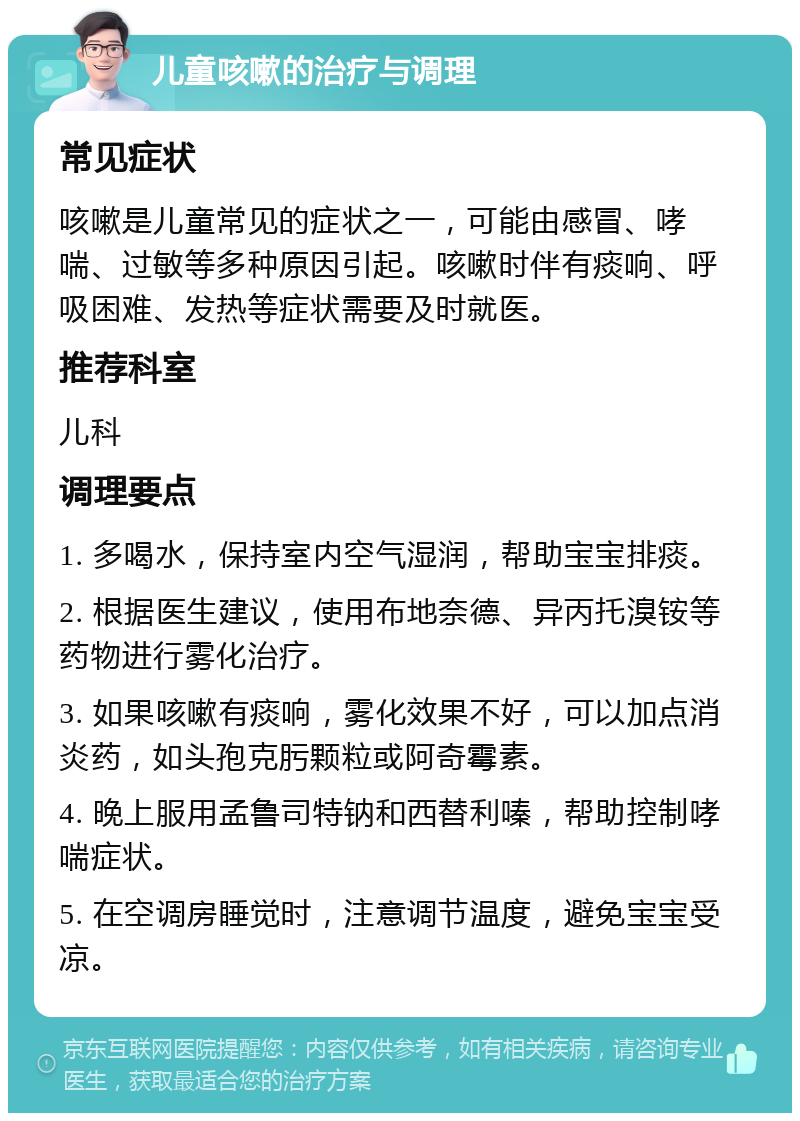 儿童咳嗽的治疗与调理 常见症状 咳嗽是儿童常见的症状之一，可能由感冒、哮喘、过敏等多种原因引起。咳嗽时伴有痰响、呼吸困难、发热等症状需要及时就医。 推荐科室 儿科 调理要点 1. 多喝水，保持室内空气湿润，帮助宝宝排痰。 2. 根据医生建议，使用布地奈德、异丙托溴铵等药物进行雾化治疗。 3. 如果咳嗽有痰响，雾化效果不好，可以加点消炎药，如头孢克肟颗粒或阿奇霉素。 4. 晚上服用孟鲁司特钠和西替利嗪，帮助控制哮喘症状。 5. 在空调房睡觉时，注意调节温度，避免宝宝受凉。