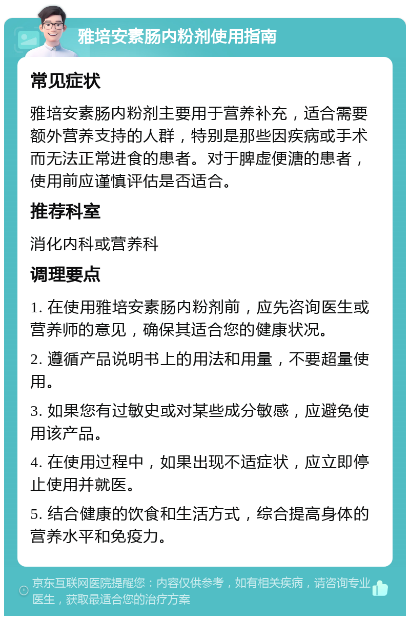 雅培安素肠内粉剂使用指南 常见症状 雅培安素肠内粉剂主要用于营养补充，适合需要额外营养支持的人群，特别是那些因疾病或手术而无法正常进食的患者。对于脾虚便溏的患者，使用前应谨慎评估是否适合。 推荐科室 消化内科或营养科 调理要点 1. 在使用雅培安素肠内粉剂前，应先咨询医生或营养师的意见，确保其适合您的健康状况。 2. 遵循产品说明书上的用法和用量，不要超量使用。 3. 如果您有过敏史或对某些成分敏感，应避免使用该产品。 4. 在使用过程中，如果出现不适症状，应立即停止使用并就医。 5. 结合健康的饮食和生活方式，综合提高身体的营养水平和免疫力。