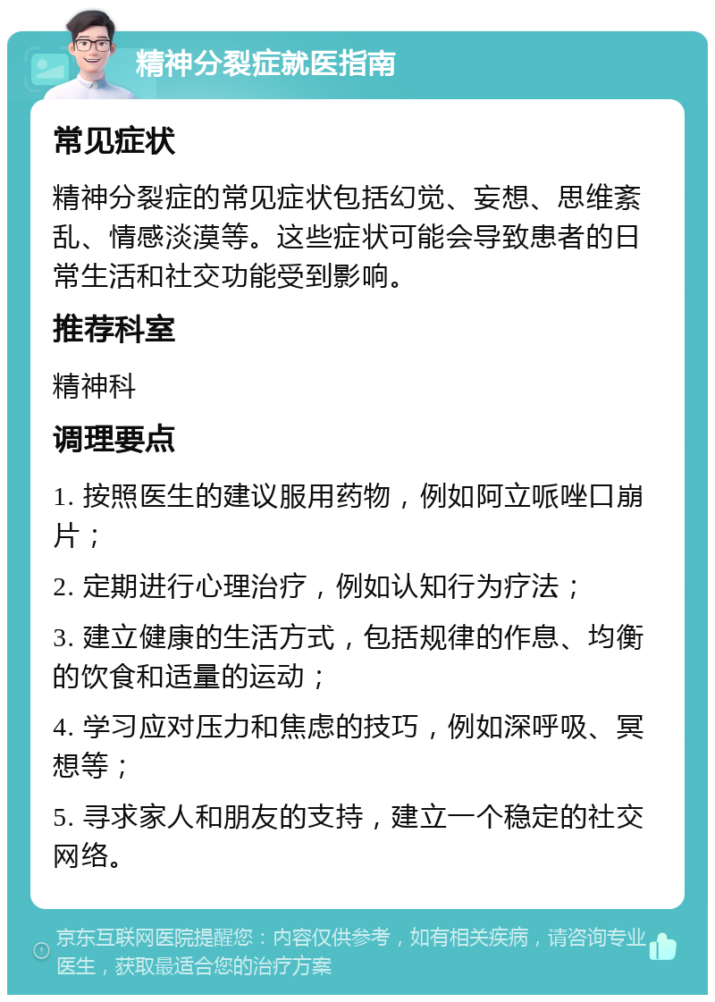 精神分裂症就医指南 常见症状 精神分裂症的常见症状包括幻觉、妄想、思维紊乱、情感淡漠等。这些症状可能会导致患者的日常生活和社交功能受到影响。 推荐科室 精神科 调理要点 1. 按照医生的建议服用药物，例如阿立哌唑口崩片； 2. 定期进行心理治疗，例如认知行为疗法； 3. 建立健康的生活方式，包括规律的作息、均衡的饮食和适量的运动； 4. 学习应对压力和焦虑的技巧，例如深呼吸、冥想等； 5. 寻求家人和朋友的支持，建立一个稳定的社交网络。