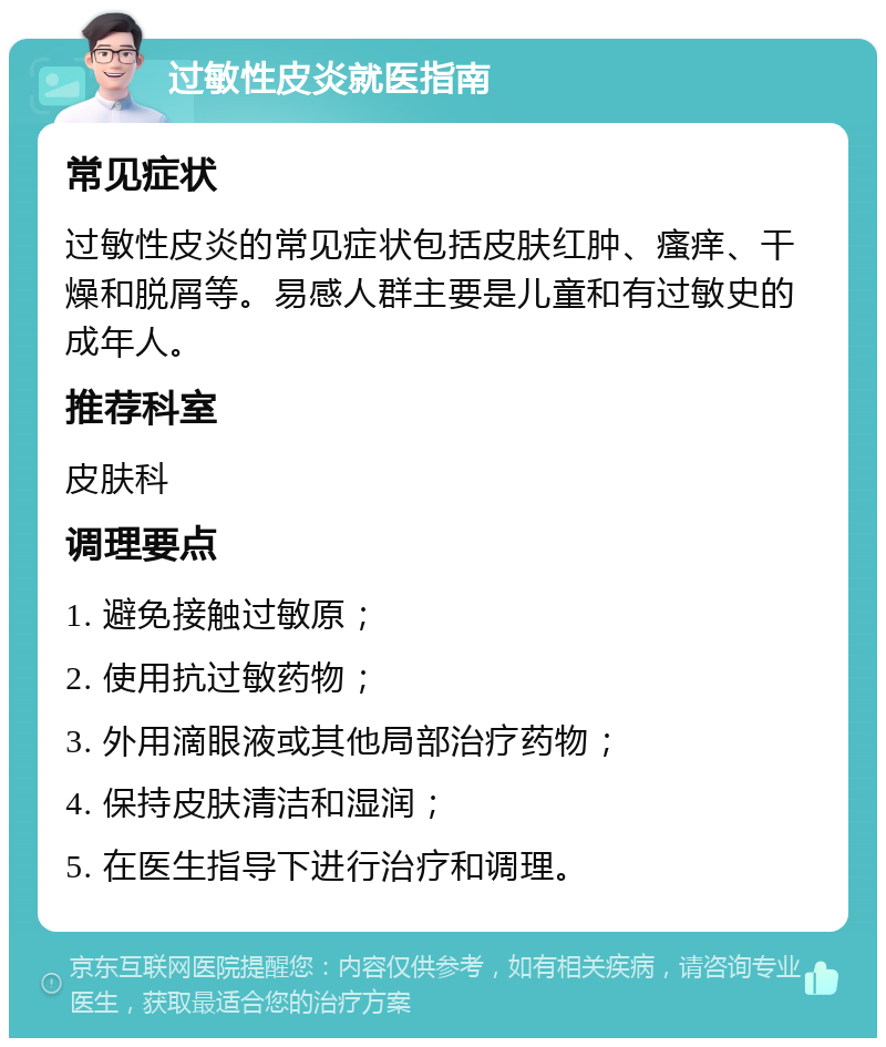 过敏性皮炎就医指南 常见症状 过敏性皮炎的常见症状包括皮肤红肿、瘙痒、干燥和脱屑等。易感人群主要是儿童和有过敏史的成年人。 推荐科室 皮肤科 调理要点 1. 避免接触过敏原； 2. 使用抗过敏药物； 3. 外用滴眼液或其他局部治疗药物； 4. 保持皮肤清洁和湿润； 5. 在医生指导下进行治疗和调理。