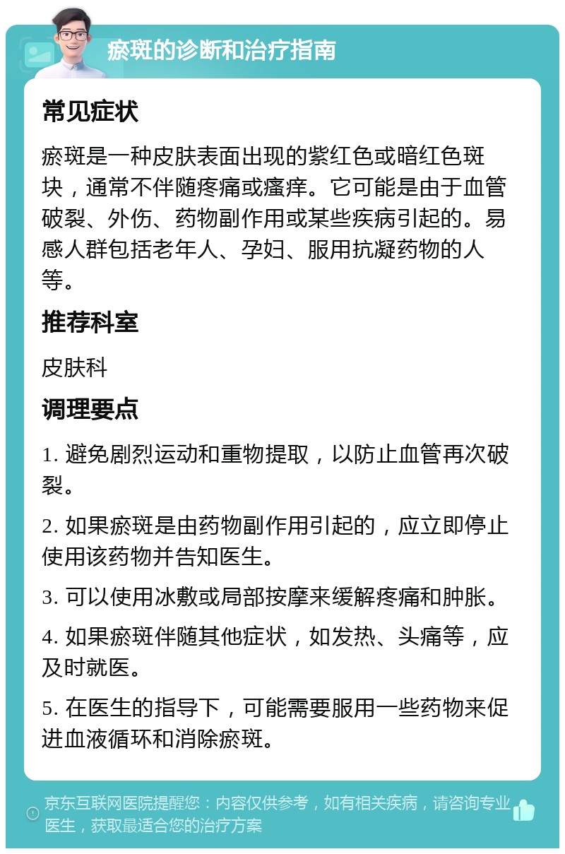 瘀斑的诊断和治疗指南 常见症状 瘀斑是一种皮肤表面出现的紫红色或暗红色斑块，通常不伴随疼痛或瘙痒。它可能是由于血管破裂、外伤、药物副作用或某些疾病引起的。易感人群包括老年人、孕妇、服用抗凝药物的人等。 推荐科室 皮肤科 调理要点 1. 避免剧烈运动和重物提取，以防止血管再次破裂。 2. 如果瘀斑是由药物副作用引起的，应立即停止使用该药物并告知医生。 3. 可以使用冰敷或局部按摩来缓解疼痛和肿胀。 4. 如果瘀斑伴随其他症状，如发热、头痛等，应及时就医。 5. 在医生的指导下，可能需要服用一些药物来促进血液循环和消除瘀斑。