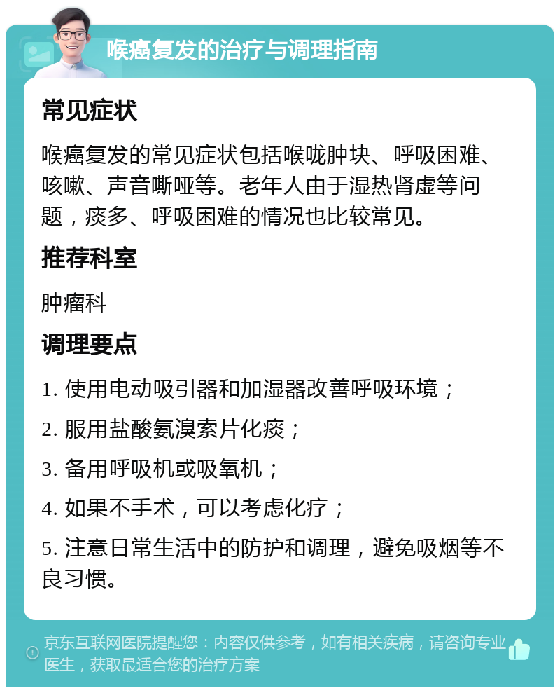 喉癌复发的治疗与调理指南 常见症状 喉癌复发的常见症状包括喉咙肿块、呼吸困难、咳嗽、声音嘶哑等。老年人由于湿热肾虚等问题，痰多、呼吸困难的情况也比较常见。 推荐科室 肿瘤科 调理要点 1. 使用电动吸引器和加湿器改善呼吸环境； 2. 服用盐酸氨溴索片化痰； 3. 备用呼吸机或吸氧机； 4. 如果不手术，可以考虑化疗； 5. 注意日常生活中的防护和调理，避免吸烟等不良习惯。