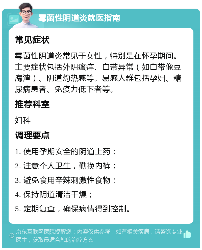 霉菌性阴道炎就医指南 常见症状 霉菌性阴道炎常见于女性，特别是在怀孕期间。主要症状包括外阴瘙痒、白带异常（如白带像豆腐渣）、阴道灼热感等。易感人群包括孕妇、糖尿病患者、免疫力低下者等。 推荐科室 妇科 调理要点 1. 使用孕期安全的阴道上药； 2. 注意个人卫生，勤换内裤； 3. 避免食用辛辣刺激性食物； 4. 保持阴道清洁干燥； 5. 定期复查，确保病情得到控制。