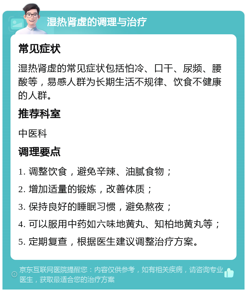 湿热肾虚的调理与治疗 常见症状 湿热肾虚的常见症状包括怕冷、口干、尿频、腰酸等，易感人群为长期生活不规律、饮食不健康的人群。 推荐科室 中医科 调理要点 1. 调整饮食，避免辛辣、油腻食物； 2. 增加适量的锻炼，改善体质； 3. 保持良好的睡眠习惯，避免熬夜； 4. 可以服用中药如六味地黄丸、知柏地黄丸等； 5. 定期复查，根据医生建议调整治疗方案。