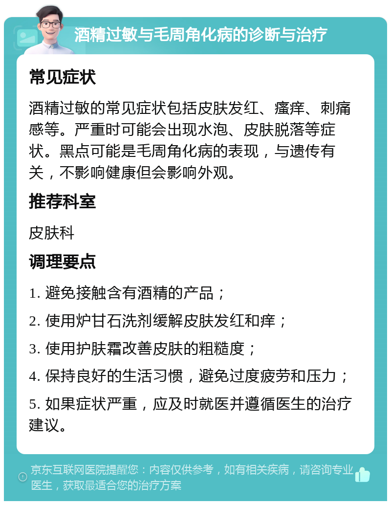 酒精过敏与毛周角化病的诊断与治疗 常见症状 酒精过敏的常见症状包括皮肤发红、瘙痒、刺痛感等。严重时可能会出现水泡、皮肤脱落等症状。黑点可能是毛周角化病的表现，与遗传有关，不影响健康但会影响外观。 推荐科室 皮肤科 调理要点 1. 避免接触含有酒精的产品； 2. 使用炉甘石洗剂缓解皮肤发红和痒； 3. 使用护肤霜改善皮肤的粗糙度； 4. 保持良好的生活习惯，避免过度疲劳和压力； 5. 如果症状严重，应及时就医并遵循医生的治疗建议。