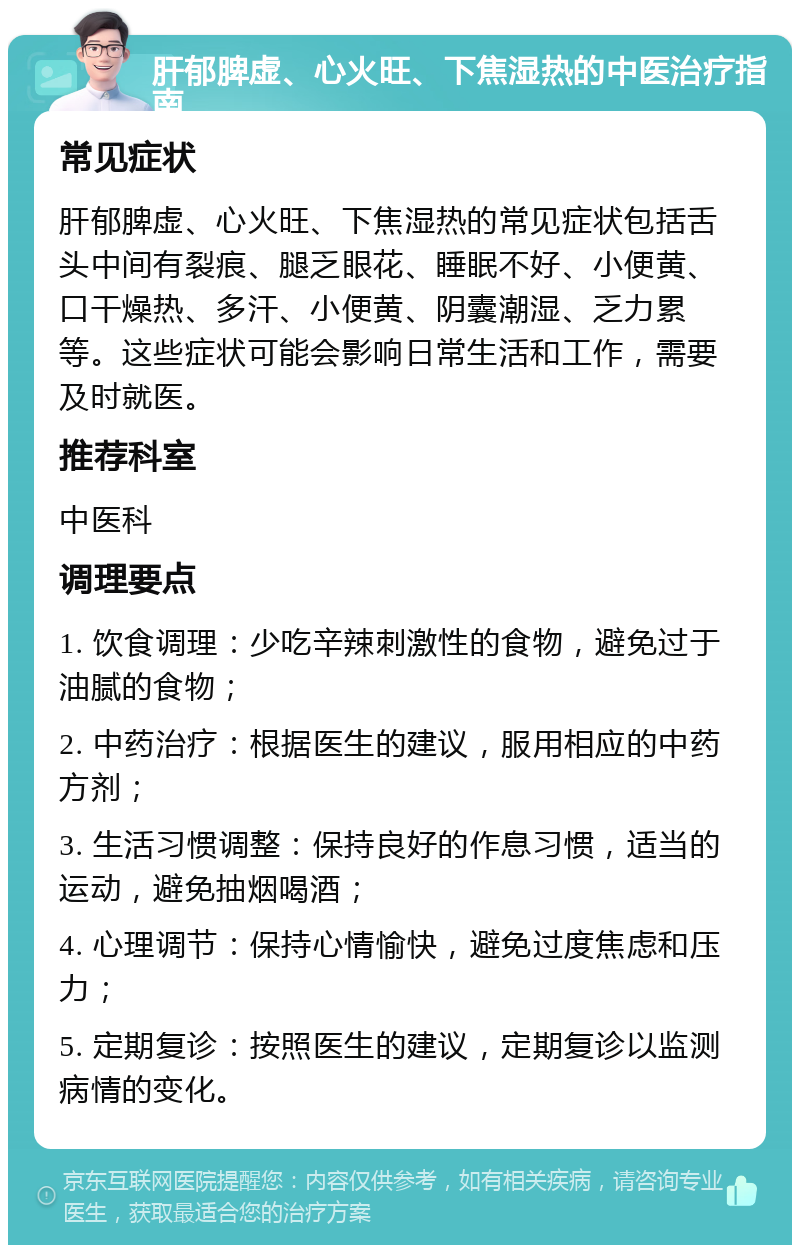 肝郁脾虚、心火旺、下焦湿热的中医治疗指南 常见症状 肝郁脾虚、心火旺、下焦湿热的常见症状包括舌头中间有裂痕、腿乏眼花、睡眠不好、小便黄、口干燥热、多汗、小便黄、阴囊潮湿、乏力累等。这些症状可能会影响日常生活和工作，需要及时就医。 推荐科室 中医科 调理要点 1. 饮食调理：少吃辛辣刺激性的食物，避免过于油腻的食物； 2. 中药治疗：根据医生的建议，服用相应的中药方剂； 3. 生活习惯调整：保持良好的作息习惯，适当的运动，避免抽烟喝酒； 4. 心理调节：保持心情愉快，避免过度焦虑和压力； 5. 定期复诊：按照医生的建议，定期复诊以监测病情的变化。