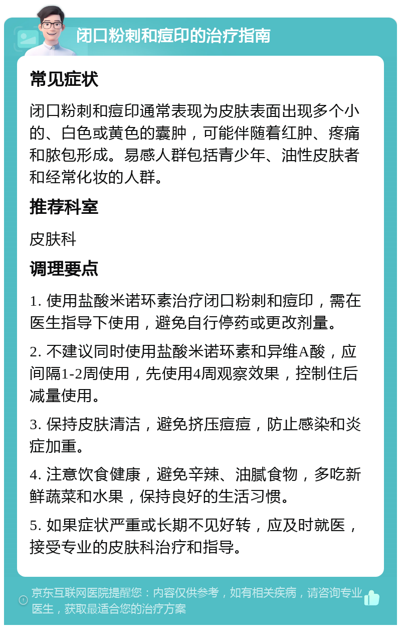 闭口粉刺和痘印的治疗指南 常见症状 闭口粉刺和痘印通常表现为皮肤表面出现多个小的、白色或黄色的囊肿，可能伴随着红肿、疼痛和脓包形成。易感人群包括青少年、油性皮肤者和经常化妆的人群。 推荐科室 皮肤科 调理要点 1. 使用盐酸米诺环素治疗闭口粉刺和痘印，需在医生指导下使用，避免自行停药或更改剂量。 2. 不建议同时使用盐酸米诺环素和异维A酸，应间隔1-2周使用，先使用4周观察效果，控制住后减量使用。 3. 保持皮肤清洁，避免挤压痘痘，防止感染和炎症加重。 4. 注意饮食健康，避免辛辣、油腻食物，多吃新鲜蔬菜和水果，保持良好的生活习惯。 5. 如果症状严重或长期不见好转，应及时就医，接受专业的皮肤科治疗和指导。