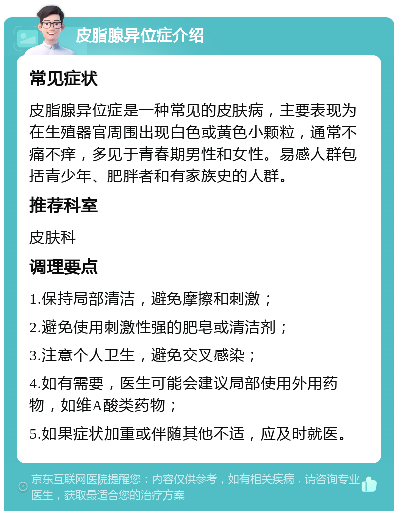 皮脂腺异位症介绍 常见症状 皮脂腺异位症是一种常见的皮肤病，主要表现为在生殖器官周围出现白色或黄色小颗粒，通常不痛不痒，多见于青春期男性和女性。易感人群包括青少年、肥胖者和有家族史的人群。 推荐科室 皮肤科 调理要点 1.保持局部清洁，避免摩擦和刺激； 2.避免使用刺激性强的肥皂或清洁剂； 3.注意个人卫生，避免交叉感染； 4.如有需要，医生可能会建议局部使用外用药物，如维A酸类药物； 5.如果症状加重或伴随其他不适，应及时就医。