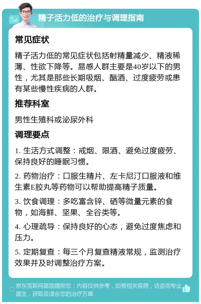 精子活力低的治疗与调理指南 常见症状 精子活力低的常见症状包括射精量减少、精液稀薄、性欲下降等。易感人群主要是40岁以下的男性，尤其是那些长期吸烟、酗酒、过度疲劳或患有某些慢性疾病的人群。 推荐科室 男性生殖科或泌尿外科 调理要点 1. 生活方式调整：戒烟、限酒、避免过度疲劳、保持良好的睡眠习惯。 2. 药物治疗：口服生精片、左卡尼汀口服液和维生素E胶丸等药物可以帮助提高精子质量。 3. 饮食调理：多吃富含锌、硒等微量元素的食物，如海鲜、坚果、全谷类等。 4. 心理疏导：保持良好的心态，避免过度焦虑和压力。 5. 定期复查：每三个月复查精液常规，监测治疗效果并及时调整治疗方案。