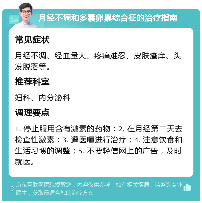 月经不调和多囊卵巢综合征的治疗指南 常见症状 月经不调、经血量大、疼痛难忍、皮肤瘙痒、头发脱落等。 推荐科室 妇科、内分泌科 调理要点 1. 停止服用含有激素的药物；2. 在月经第二天去检查性激素；3. 遵医嘱进行治疗；4. 注意饮食和生活习惯的调整；5. 不要轻信网上的广告，及时就医。