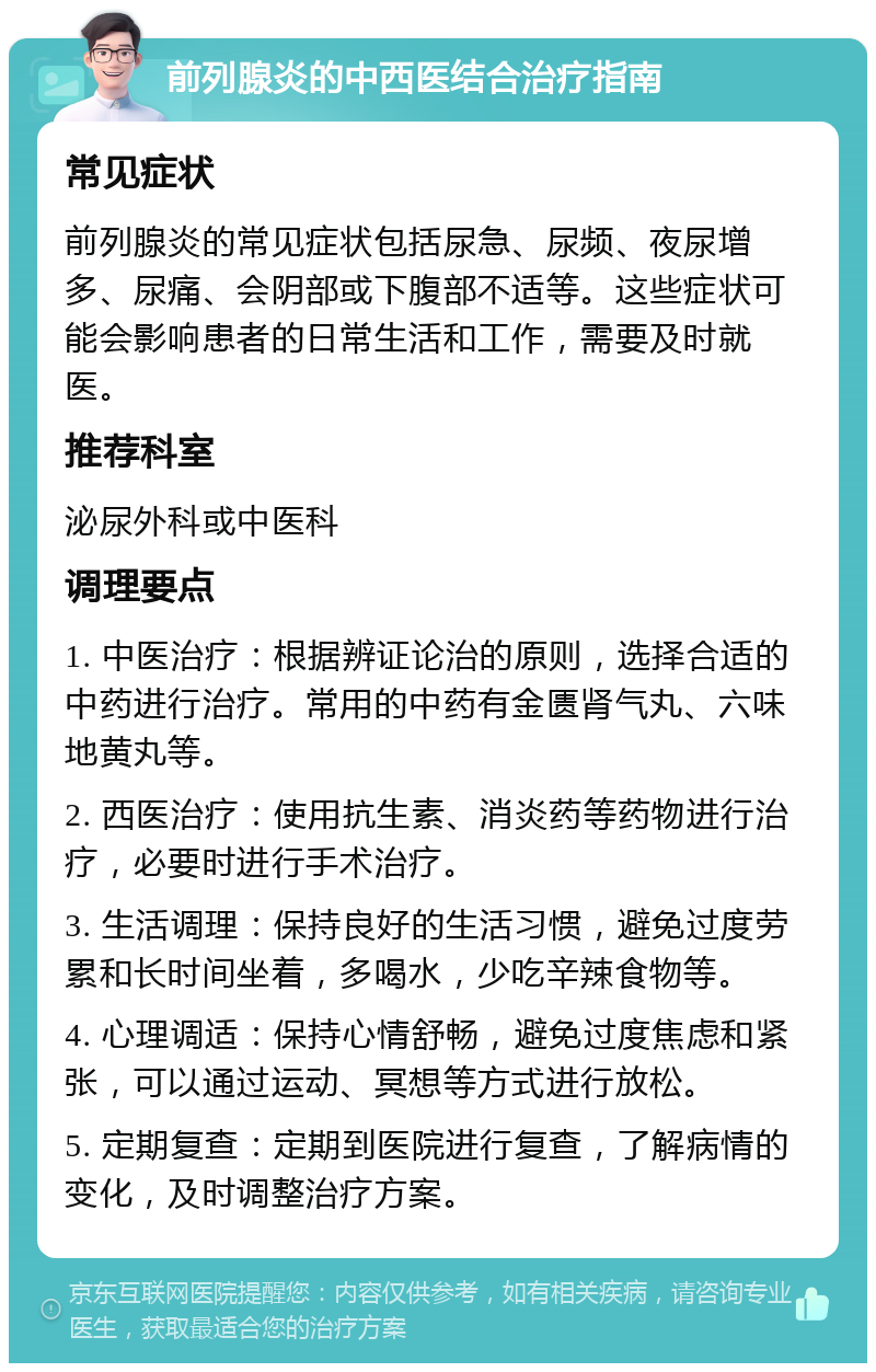 前列腺炎的中西医结合治疗指南 常见症状 前列腺炎的常见症状包括尿急、尿频、夜尿增多、尿痛、会阴部或下腹部不适等。这些症状可能会影响患者的日常生活和工作，需要及时就医。 推荐科室 泌尿外科或中医科 调理要点 1. 中医治疗：根据辨证论治的原则，选择合适的中药进行治疗。常用的中药有金匮肾气丸、六味地黄丸等。 2. 西医治疗：使用抗生素、消炎药等药物进行治疗，必要时进行手术治疗。 3. 生活调理：保持良好的生活习惯，避免过度劳累和长时间坐着，多喝水，少吃辛辣食物等。 4. 心理调适：保持心情舒畅，避免过度焦虑和紧张，可以通过运动、冥想等方式进行放松。 5. 定期复查：定期到医院进行复查，了解病情的变化，及时调整治疗方案。