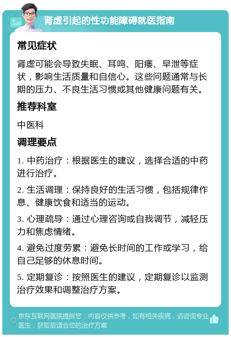 肾虚引起的性功能障碍就医指南 常见症状 肾虚可能会导致失眠、耳鸣、阳痿、早泄等症状，影响生活质量和自信心。这些问题通常与长期的压力、不良生活习惯或其他健康问题有关。 推荐科室 中医科 调理要点 1. 中药治疗：根据医生的建议，选择合适的中药进行治疗。 2. 生活调理：保持良好的生活习惯，包括规律作息、健康饮食和适当的运动。 3. 心理疏导：通过心理咨询或自我调节，减轻压力和焦虑情绪。 4. 避免过度劳累：避免长时间的工作或学习，给自己足够的休息时间。 5. 定期复诊：按照医生的建议，定期复诊以监测治疗效果和调整治疗方案。