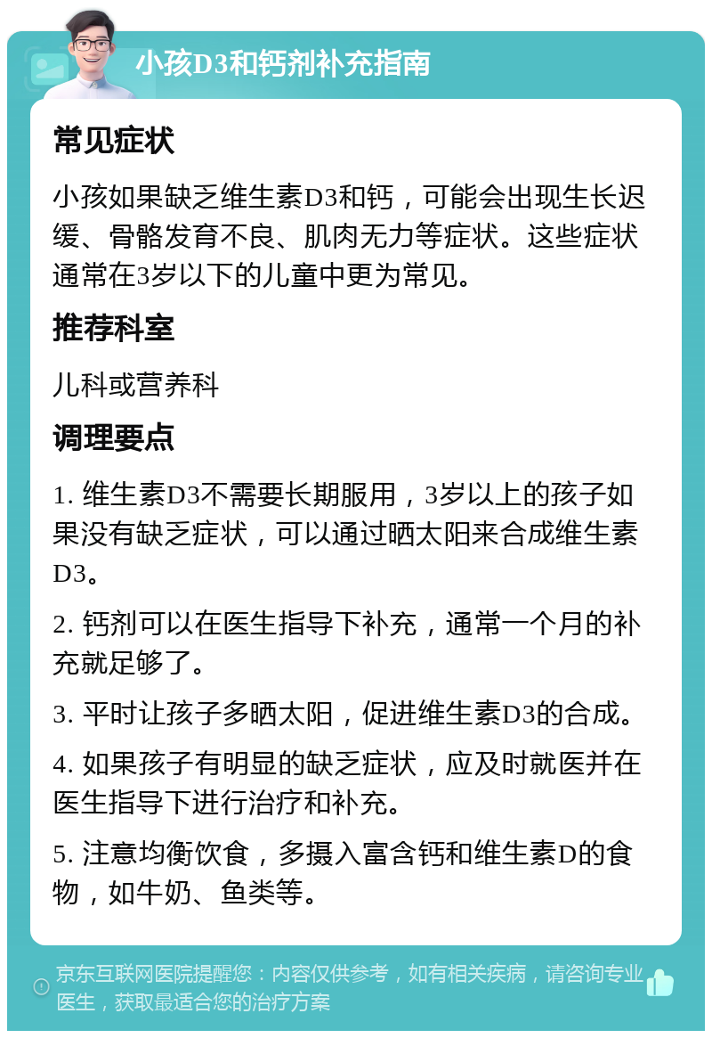 小孩D3和钙剂补充指南 常见症状 小孩如果缺乏维生素D3和钙，可能会出现生长迟缓、骨骼发育不良、肌肉无力等症状。这些症状通常在3岁以下的儿童中更为常见。 推荐科室 儿科或营养科 调理要点 1. 维生素D3不需要长期服用，3岁以上的孩子如果没有缺乏症状，可以通过晒太阳来合成维生素D3。 2. 钙剂可以在医生指导下补充，通常一个月的补充就足够了。 3. 平时让孩子多晒太阳，促进维生素D3的合成。 4. 如果孩子有明显的缺乏症状，应及时就医并在医生指导下进行治疗和补充。 5. 注意均衡饮食，多摄入富含钙和维生素D的食物，如牛奶、鱼类等。