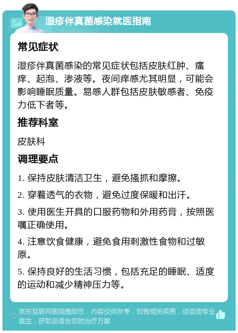 湿疹伴真菌感染就医指南 常见症状 湿疹伴真菌感染的常见症状包括皮肤红肿、瘙痒、起泡、渗液等。夜间痒感尤其明显，可能会影响睡眠质量。易感人群包括皮肤敏感者、免疫力低下者等。 推荐科室 皮肤科 调理要点 1. 保持皮肤清洁卫生，避免搔抓和摩擦。 2. 穿着透气的衣物，避免过度保暖和出汗。 3. 使用医生开具的口服药物和外用药膏，按照医嘱正确使用。 4. 注意饮食健康，避免食用刺激性食物和过敏原。 5. 保持良好的生活习惯，包括充足的睡眠、适度的运动和减少精神压力等。