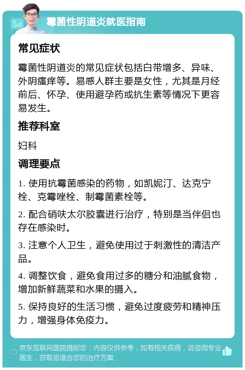 霉菌性阴道炎就医指南 常见症状 霉菌性阴道炎的常见症状包括白带增多、异味、外阴瘙痒等。易感人群主要是女性，尤其是月经前后、怀孕、使用避孕药或抗生素等情况下更容易发生。 推荐科室 妇科 调理要点 1. 使用抗霉菌感染的药物，如凯妮汀、达克宁栓、克霉唑栓、制霉菌素栓等。 2. 配合硝呋太尔胶囊进行治疗，特别是当伴侣也存在感染时。 3. 注意个人卫生，避免使用过于刺激性的清洁产品。 4. 调整饮食，避免食用过多的糖分和油腻食物，增加新鲜蔬菜和水果的摄入。 5. 保持良好的生活习惯，避免过度疲劳和精神压力，增强身体免疫力。