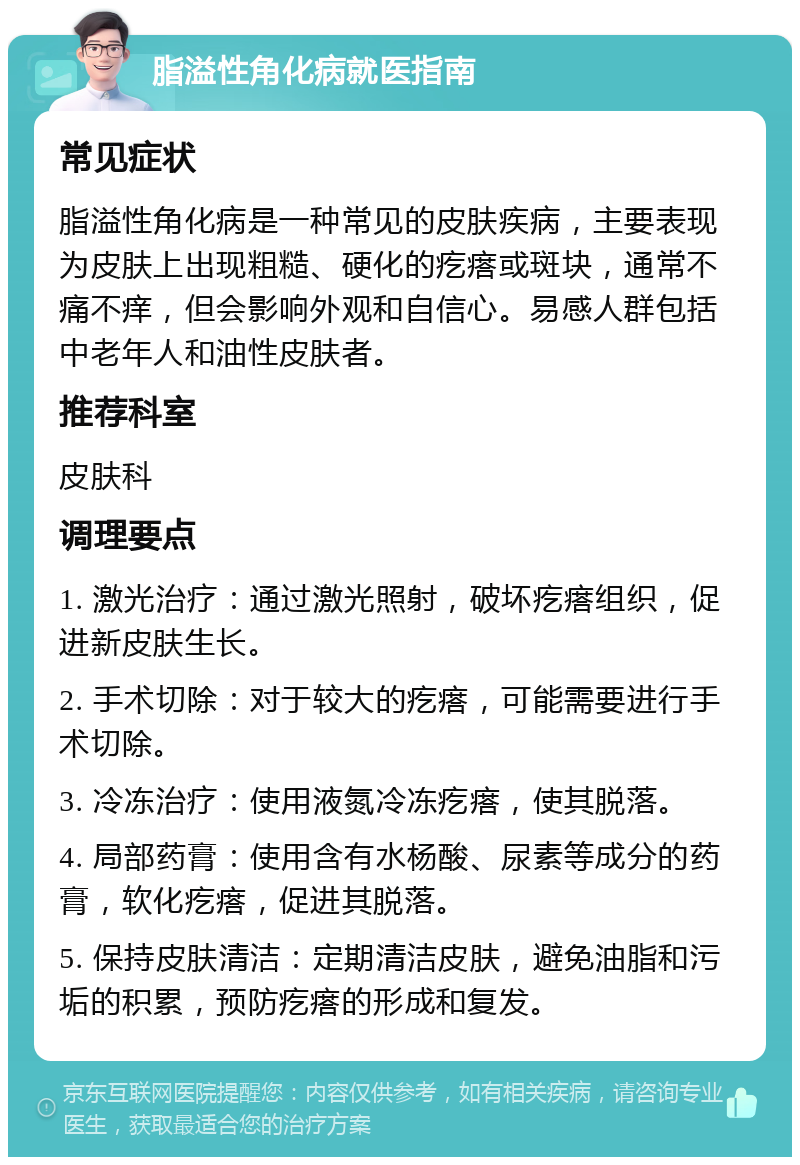 脂溢性角化病就医指南 常见症状 脂溢性角化病是一种常见的皮肤疾病，主要表现为皮肤上出现粗糙、硬化的疙瘩或斑块，通常不痛不痒，但会影响外观和自信心。易感人群包括中老年人和油性皮肤者。 推荐科室 皮肤科 调理要点 1. 激光治疗：通过激光照射，破坏疙瘩组织，促进新皮肤生长。 2. 手术切除：对于较大的疙瘩，可能需要进行手术切除。 3. 冷冻治疗：使用液氮冷冻疙瘩，使其脱落。 4. 局部药膏：使用含有水杨酸、尿素等成分的药膏，软化疙瘩，促进其脱落。 5. 保持皮肤清洁：定期清洁皮肤，避免油脂和污垢的积累，预防疙瘩的形成和复发。