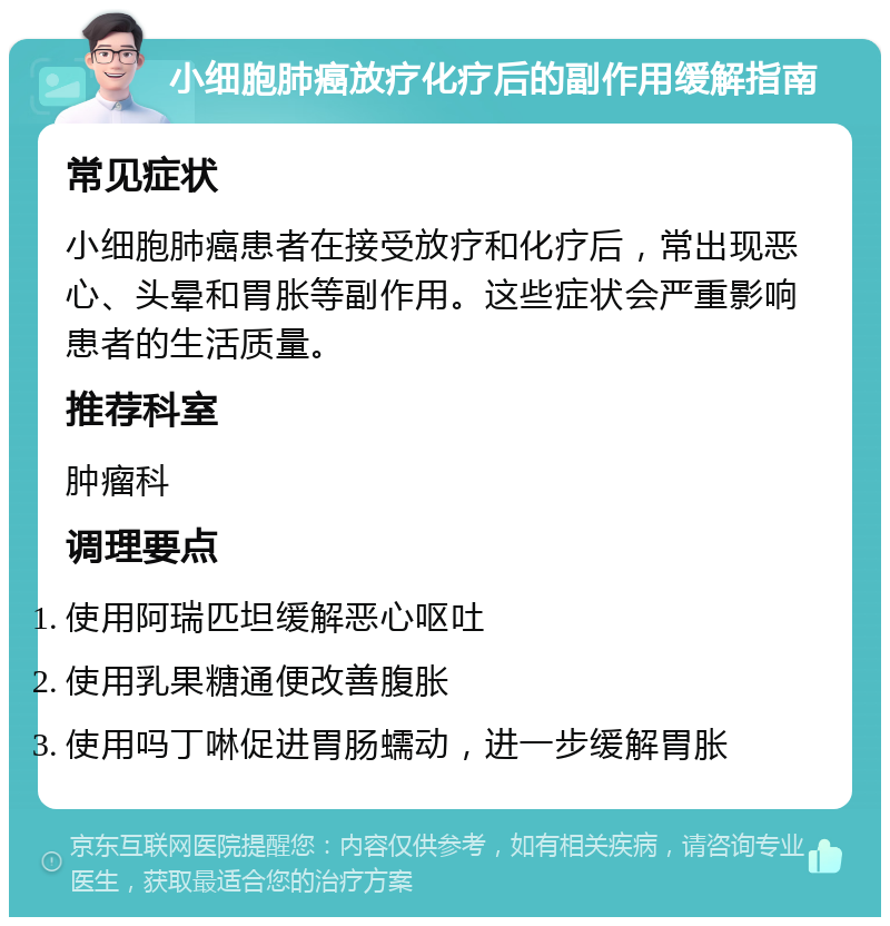 小细胞肺癌放疗化疗后的副作用缓解指南 常见症状 小细胞肺癌患者在接受放疗和化疗后，常出现恶心、头晕和胃胀等副作用。这些症状会严重影响患者的生活质量。 推荐科室 肿瘤科 调理要点 使用阿瑞匹坦缓解恶心呕吐 使用乳果糖通便改善腹胀 使用吗丁啉促进胃肠蠕动，进一步缓解胃胀