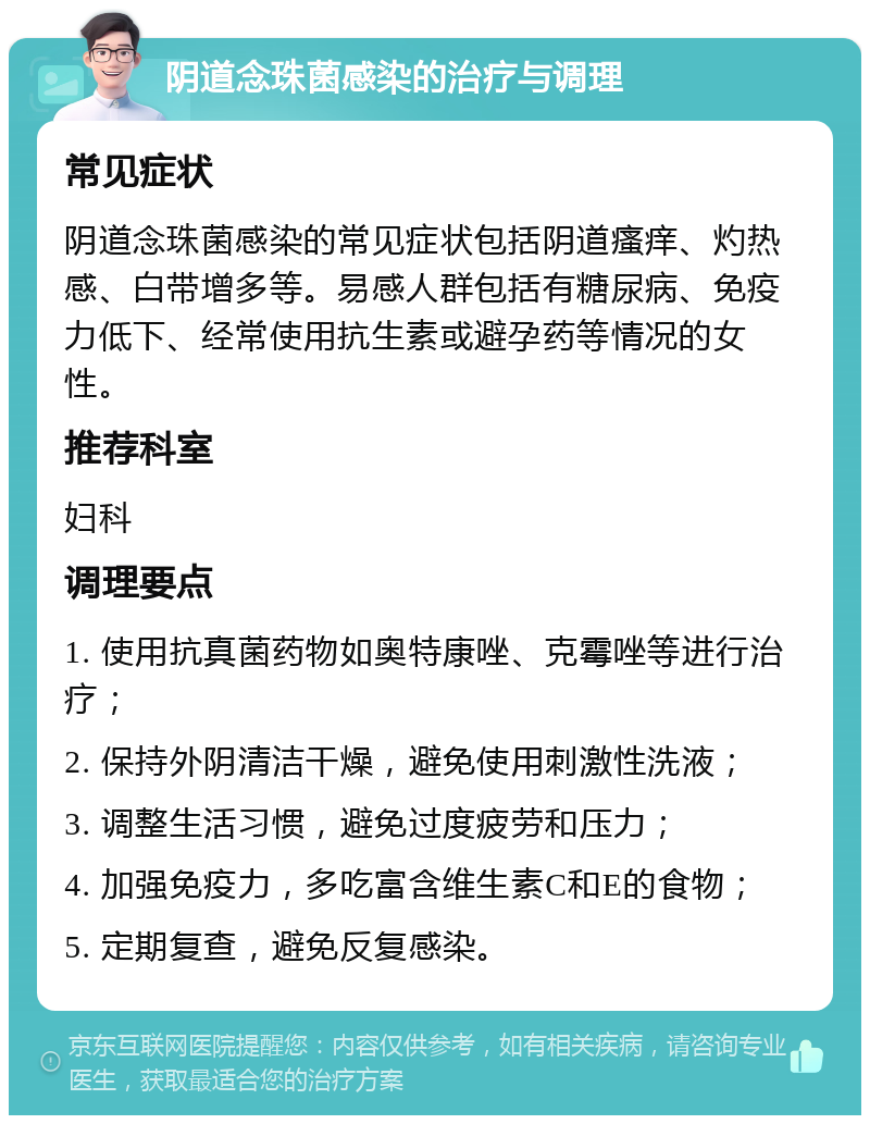 阴道念珠菌感染的治疗与调理 常见症状 阴道念珠菌感染的常见症状包括阴道瘙痒、灼热感、白带增多等。易感人群包括有糖尿病、免疫力低下、经常使用抗生素或避孕药等情况的女性。 推荐科室 妇科 调理要点 1. 使用抗真菌药物如奥特康唑、克霉唑等进行治疗； 2. 保持外阴清洁干燥，避免使用刺激性洗液； 3. 调整生活习惯，避免过度疲劳和压力； 4. 加强免疫力，多吃富含维生素C和E的食物； 5. 定期复查，避免反复感染。