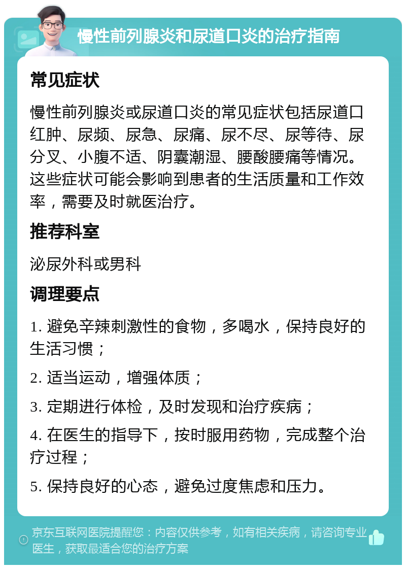 慢性前列腺炎和尿道口炎的治疗指南 常见症状 慢性前列腺炎或尿道口炎的常见症状包括尿道口红肿、尿频、尿急、尿痛、尿不尽、尿等待、尿分叉、小腹不适、阴囊潮湿、腰酸腰痛等情况。这些症状可能会影响到患者的生活质量和工作效率，需要及时就医治疗。 推荐科室 泌尿外科或男科 调理要点 1. 避免辛辣刺激性的食物，多喝水，保持良好的生活习惯； 2. 适当运动，增强体质； 3. 定期进行体检，及时发现和治疗疾病； 4. 在医生的指导下，按时服用药物，完成整个治疗过程； 5. 保持良好的心态，避免过度焦虑和压力。