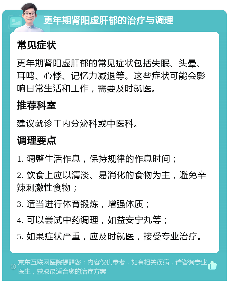 更年期肾阳虚肝郁的治疗与调理 常见症状 更年期肾阳虚肝郁的常见症状包括失眠、头晕、耳鸣、心悸、记忆力减退等。这些症状可能会影响日常生活和工作，需要及时就医。 推荐科室 建议就诊于内分泌科或中医科。 调理要点 1. 调整生活作息，保持规律的作息时间； 2. 饮食上应以清淡、易消化的食物为主，避免辛辣刺激性食物； 3. 适当进行体育锻炼，增强体质； 4. 可以尝试中药调理，如益安宁丸等； 5. 如果症状严重，应及时就医，接受专业治疗。