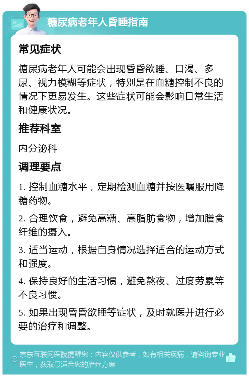 糖尿病老年人昏睡指南 常见症状 糖尿病老年人可能会出现昏昏欲睡、口渴、多尿、视力模糊等症状，特别是在血糖控制不良的情况下更易发生。这些症状可能会影响日常生活和健康状况。 推荐科室 内分泌科 调理要点 1. 控制血糖水平，定期检测血糖并按医嘱服用降糖药物。 2. 合理饮食，避免高糖、高脂肪食物，增加膳食纤维的摄入。 3. 适当运动，根据自身情况选择适合的运动方式和强度。 4. 保持良好的生活习惯，避免熬夜、过度劳累等不良习惯。 5. 如果出现昏昏欲睡等症状，及时就医并进行必要的治疗和调整。