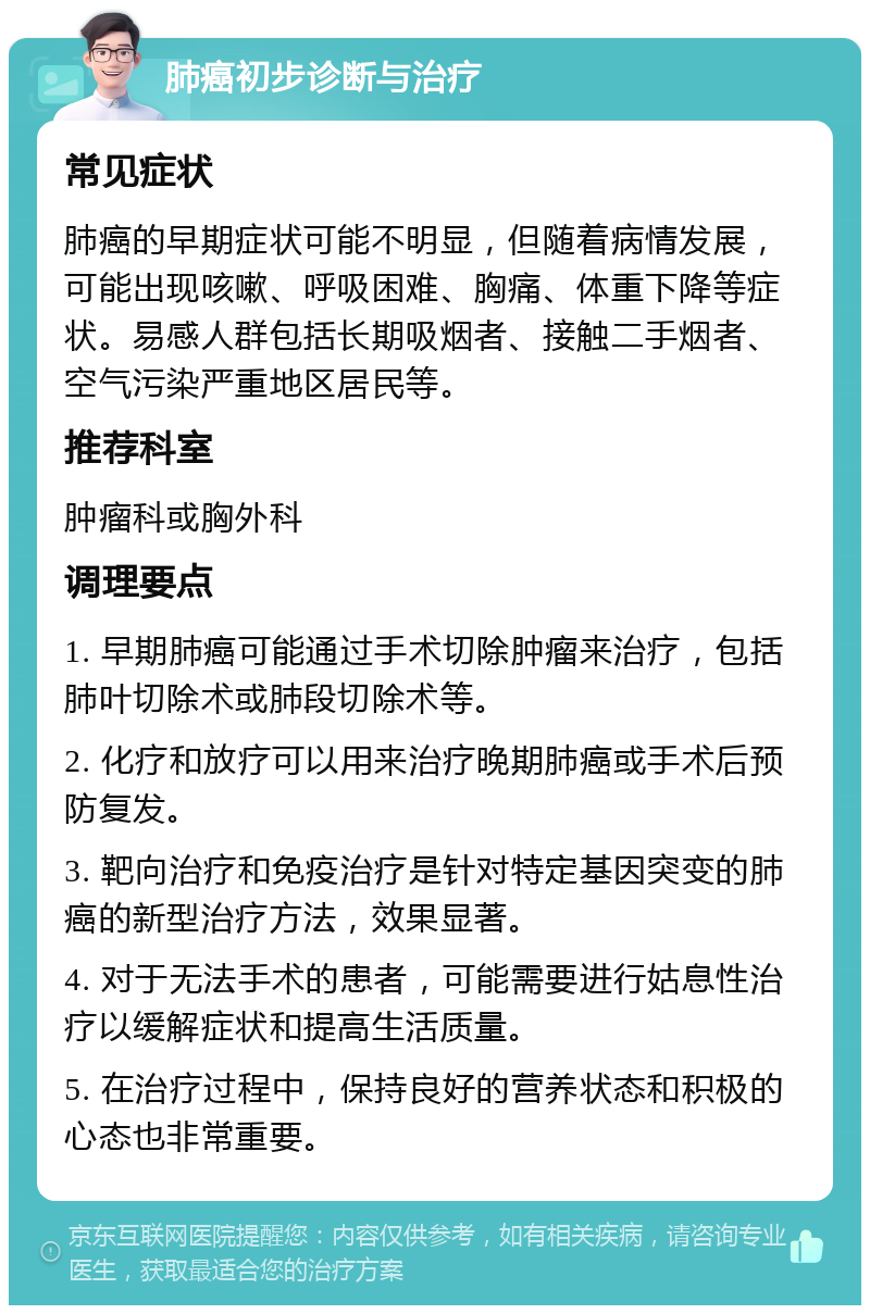 肺癌初步诊断与治疗 常见症状 肺癌的早期症状可能不明显，但随着病情发展，可能出现咳嗽、呼吸困难、胸痛、体重下降等症状。易感人群包括长期吸烟者、接触二手烟者、空气污染严重地区居民等。 推荐科室 肿瘤科或胸外科 调理要点 1. 早期肺癌可能通过手术切除肿瘤来治疗，包括肺叶切除术或肺段切除术等。 2. 化疗和放疗可以用来治疗晚期肺癌或手术后预防复发。 3. 靶向治疗和免疫治疗是针对特定基因突变的肺癌的新型治疗方法，效果显著。 4. 对于无法手术的患者，可能需要进行姑息性治疗以缓解症状和提高生活质量。 5. 在治疗过程中，保持良好的营养状态和积极的心态也非常重要。