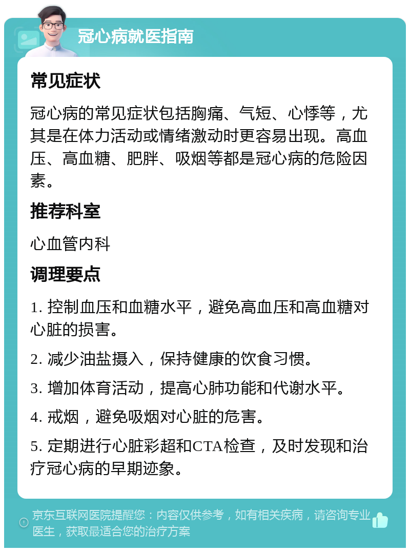 冠心病就医指南 常见症状 冠心病的常见症状包括胸痛、气短、心悸等，尤其是在体力活动或情绪激动时更容易出现。高血压、高血糖、肥胖、吸烟等都是冠心病的危险因素。 推荐科室 心血管内科 调理要点 1. 控制血压和血糖水平，避免高血压和高血糖对心脏的损害。 2. 减少油盐摄入，保持健康的饮食习惯。 3. 增加体育活动，提高心肺功能和代谢水平。 4. 戒烟，避免吸烟对心脏的危害。 5. 定期进行心脏彩超和CTA检查，及时发现和治疗冠心病的早期迹象。