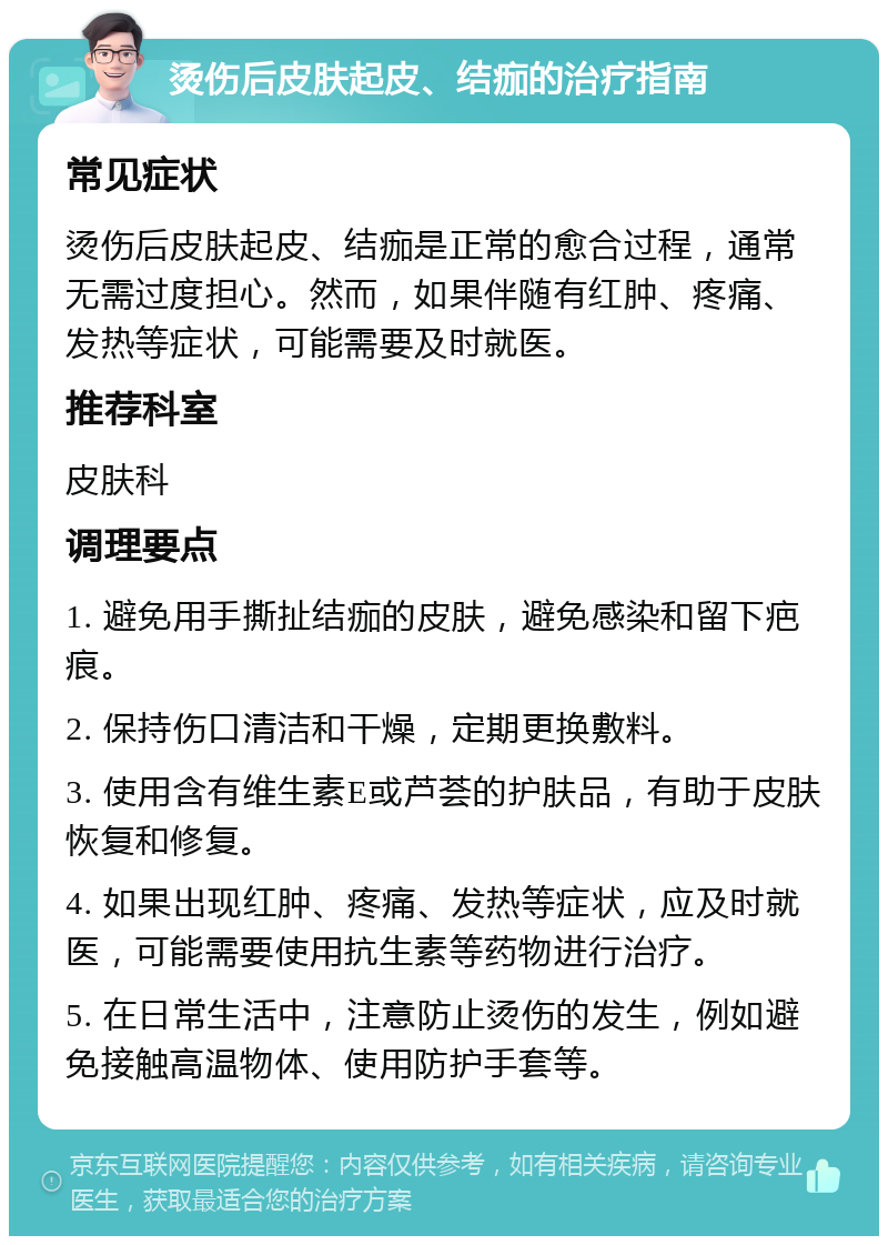 烫伤后皮肤起皮、结痂的治疗指南 常见症状 烫伤后皮肤起皮、结痂是正常的愈合过程，通常无需过度担心。然而，如果伴随有红肿、疼痛、发热等症状，可能需要及时就医。 推荐科室 皮肤科 调理要点 1. 避免用手撕扯结痂的皮肤，避免感染和留下疤痕。 2. 保持伤口清洁和干燥，定期更换敷料。 3. 使用含有维生素E或芦荟的护肤品，有助于皮肤恢复和修复。 4. 如果出现红肿、疼痛、发热等症状，应及时就医，可能需要使用抗生素等药物进行治疗。 5. 在日常生活中，注意防止烫伤的发生，例如避免接触高温物体、使用防护手套等。