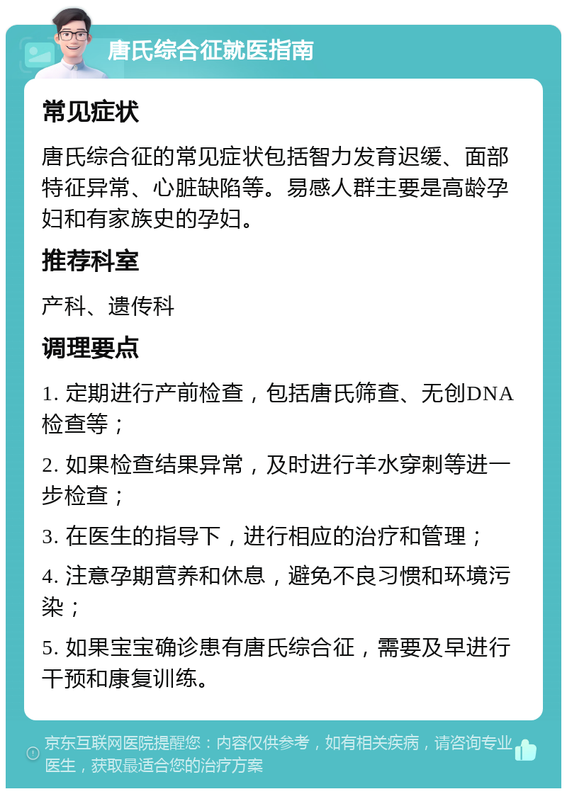 唐氏综合征就医指南 常见症状 唐氏综合征的常见症状包括智力发育迟缓、面部特征异常、心脏缺陷等。易感人群主要是高龄孕妇和有家族史的孕妇。 推荐科室 产科、遗传科 调理要点 1. 定期进行产前检查，包括唐氏筛查、无创DNA检查等； 2. 如果检查结果异常，及时进行羊水穿刺等进一步检查； 3. 在医生的指导下，进行相应的治疗和管理； 4. 注意孕期营养和休息，避免不良习惯和环境污染； 5. 如果宝宝确诊患有唐氏综合征，需要及早进行干预和康复训练。