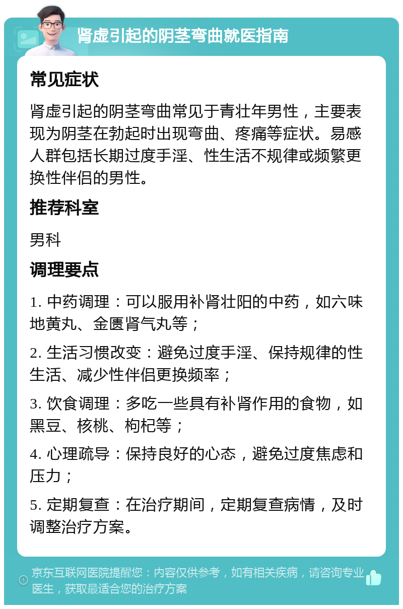 肾虚引起的阴茎弯曲就医指南 常见症状 肾虚引起的阴茎弯曲常见于青壮年男性，主要表现为阴茎在勃起时出现弯曲、疼痛等症状。易感人群包括长期过度手淫、性生活不规律或频繁更换性伴侣的男性。 推荐科室 男科 调理要点 1. 中药调理：可以服用补肾壮阳的中药，如六味地黄丸、金匮肾气丸等； 2. 生活习惯改变：避免过度手淫、保持规律的性生活、减少性伴侣更换频率； 3. 饮食调理：多吃一些具有补肾作用的食物，如黑豆、核桃、枸杞等； 4. 心理疏导：保持良好的心态，避免过度焦虑和压力； 5. 定期复查：在治疗期间，定期复查病情，及时调整治疗方案。