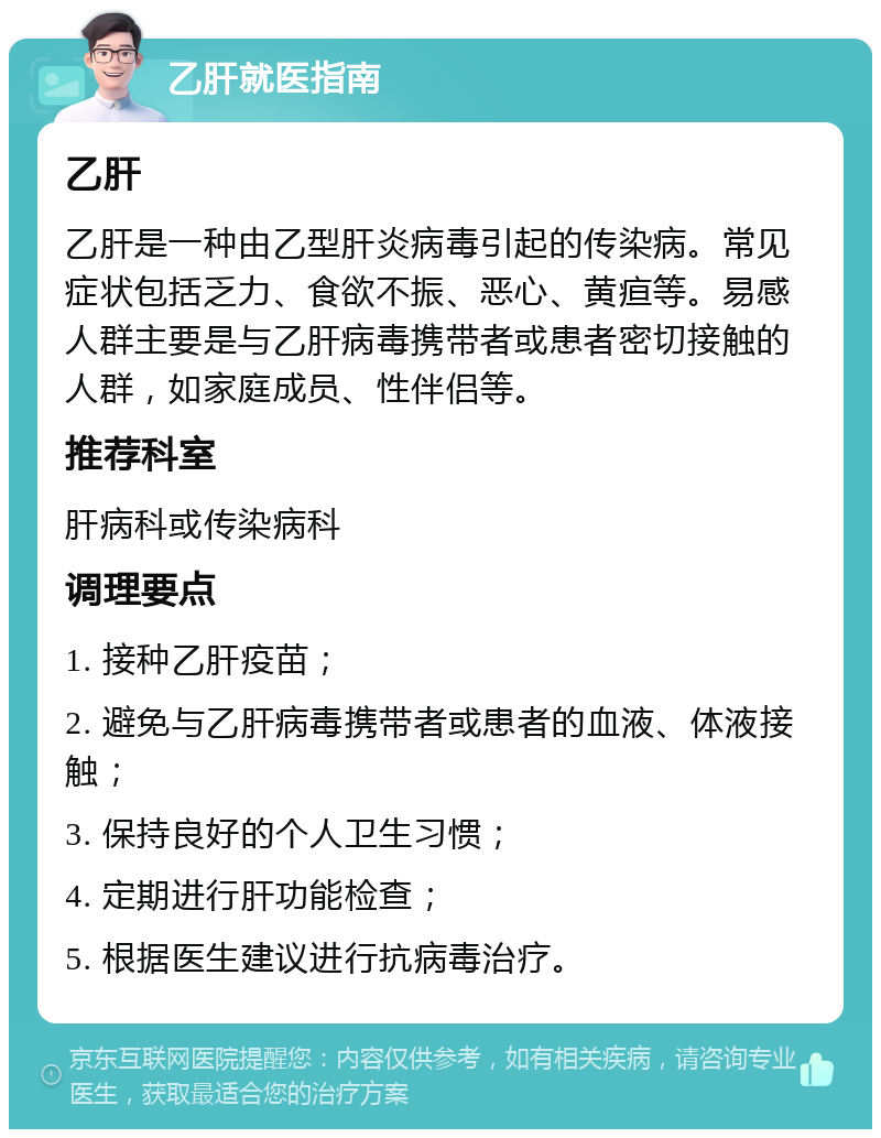 乙肝就医指南 乙肝 乙肝是一种由乙型肝炎病毒引起的传染病。常见症状包括乏力、食欲不振、恶心、黄疸等。易感人群主要是与乙肝病毒携带者或患者密切接触的人群，如家庭成员、性伴侣等。 推荐科室 肝病科或传染病科 调理要点 1. 接种乙肝疫苗； 2. 避免与乙肝病毒携带者或患者的血液、体液接触； 3. 保持良好的个人卫生习惯； 4. 定期进行肝功能检查； 5. 根据医生建议进行抗病毒治疗。