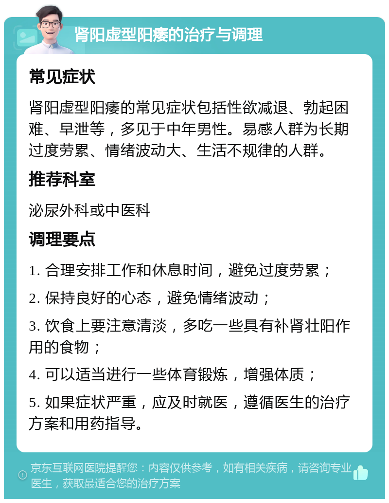 肾阳虚型阳痿的治疗与调理 常见症状 肾阳虚型阳痿的常见症状包括性欲减退、勃起困难、早泄等，多见于中年男性。易感人群为长期过度劳累、情绪波动大、生活不规律的人群。 推荐科室 泌尿外科或中医科 调理要点 1. 合理安排工作和休息时间，避免过度劳累； 2. 保持良好的心态，避免情绪波动； 3. 饮食上要注意清淡，多吃一些具有补肾壮阳作用的食物； 4. 可以适当进行一些体育锻炼，增强体质； 5. 如果症状严重，应及时就医，遵循医生的治疗方案和用药指导。