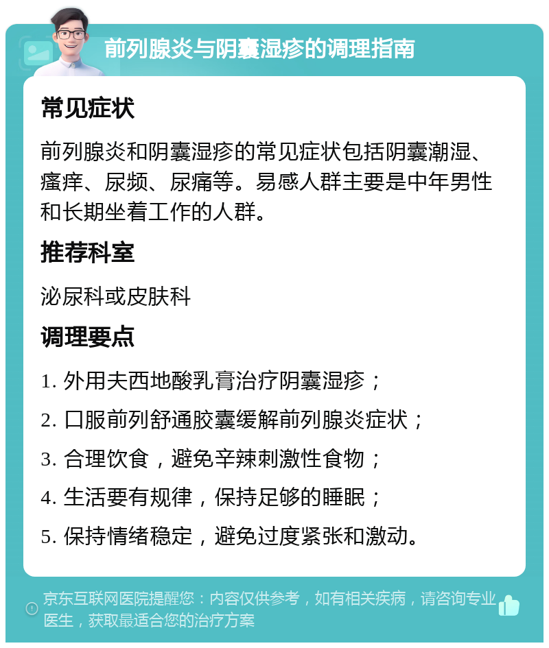 前列腺炎与阴囊湿疹的调理指南 常见症状 前列腺炎和阴囊湿疹的常见症状包括阴囊潮湿、瘙痒、尿频、尿痛等。易感人群主要是中年男性和长期坐着工作的人群。 推荐科室 泌尿科或皮肤科 调理要点 1. 外用夫西地酸乳膏治疗阴囊湿疹； 2. 口服前列舒通胶囊缓解前列腺炎症状； 3. 合理饮食，避免辛辣刺激性食物； 4. 生活要有规律，保持足够的睡眠； 5. 保持情绪稳定，避免过度紧张和激动。