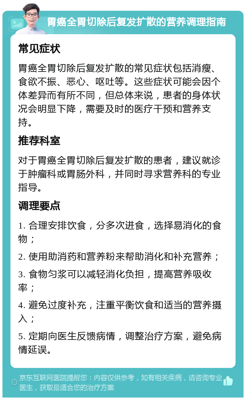 胃癌全胃切除后复发扩散的营养调理指南 常见症状 胃癌全胃切除后复发扩散的常见症状包括消瘦、食欲不振、恶心、呕吐等。这些症状可能会因个体差异而有所不同，但总体来说，患者的身体状况会明显下降，需要及时的医疗干预和营养支持。 推荐科室 对于胃癌全胃切除后复发扩散的患者，建议就诊于肿瘤科或胃肠外科，并同时寻求营养科的专业指导。 调理要点 1. 合理安排饮食，分多次进食，选择易消化的食物； 2. 使用助消药和营养粉来帮助消化和补充营养； 3. 食物匀浆可以减轻消化负担，提高营养吸收率； 4. 避免过度补充，注重平衡饮食和适当的营养摄入； 5. 定期向医生反馈病情，调整治疗方案，避免病情延误。