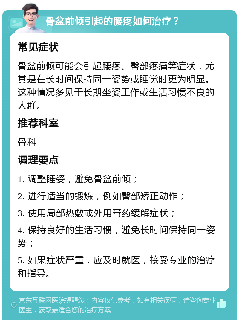 骨盆前倾引起的腰疼如何治疗？ 常见症状 骨盆前倾可能会引起腰疼、臀部疼痛等症状，尤其是在长时间保持同一姿势或睡觉时更为明显。这种情况多见于长期坐姿工作或生活习惯不良的人群。 推荐科室 骨科 调理要点 1. 调整睡姿，避免骨盆前倾； 2. 进行适当的锻炼，例如臀部矫正动作； 3. 使用局部热敷或外用膏药缓解症状； 4. 保持良好的生活习惯，避免长时间保持同一姿势； 5. 如果症状严重，应及时就医，接受专业的治疗和指导。