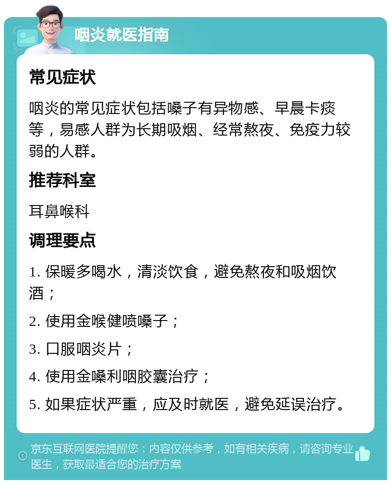 咽炎就医指南 常见症状 咽炎的常见症状包括嗓子有异物感、早晨卡痰等，易感人群为长期吸烟、经常熬夜、免疫力较弱的人群。 推荐科室 耳鼻喉科 调理要点 1. 保暖多喝水，清淡饮食，避免熬夜和吸烟饮酒； 2. 使用金喉健喷嗓子； 3. 口服咽炎片； 4. 使用金嗓利咽胶囊治疗； 5. 如果症状严重，应及时就医，避免延误治疗。