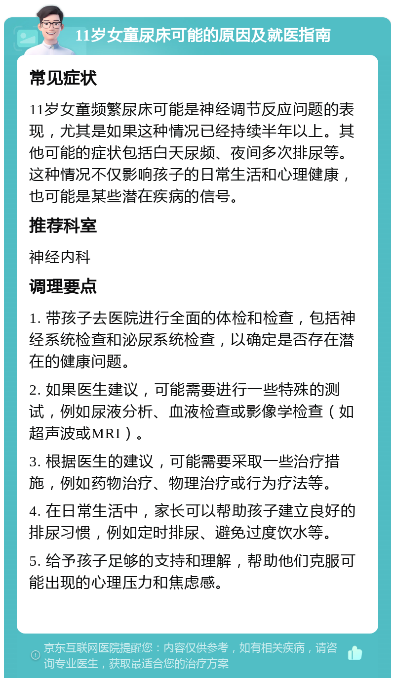 11岁女童尿床可能的原因及就医指南 常见症状 11岁女童频繁尿床可能是神经调节反应问题的表现，尤其是如果这种情况已经持续半年以上。其他可能的症状包括白天尿频、夜间多次排尿等。这种情况不仅影响孩子的日常生活和心理健康，也可能是某些潜在疾病的信号。 推荐科室 神经内科 调理要点 1. 带孩子去医院进行全面的体检和检查，包括神经系统检查和泌尿系统检查，以确定是否存在潜在的健康问题。 2. 如果医生建议，可能需要进行一些特殊的测试，例如尿液分析、血液检查或影像学检查（如超声波或MRI）。 3. 根据医生的建议，可能需要采取一些治疗措施，例如药物治疗、物理治疗或行为疗法等。 4. 在日常生活中，家长可以帮助孩子建立良好的排尿习惯，例如定时排尿、避免过度饮水等。 5. 给予孩子足够的支持和理解，帮助他们克服可能出现的心理压力和焦虑感。