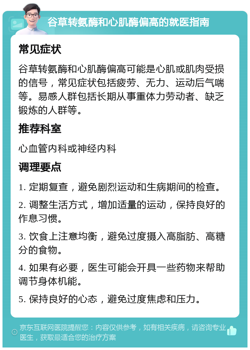 谷草转氨酶和心肌酶偏高的就医指南 常见症状 谷草转氨酶和心肌酶偏高可能是心肌或肌肉受损的信号，常见症状包括疲劳、无力、运动后气喘等。易感人群包括长期从事重体力劳动者、缺乏锻炼的人群等。 推荐科室 心血管内科或神经内科 调理要点 1. 定期复查，避免剧烈运动和生病期间的检查。 2. 调整生活方式，增加适量的运动，保持良好的作息习惯。 3. 饮食上注意均衡，避免过度摄入高脂肪、高糖分的食物。 4. 如果有必要，医生可能会开具一些药物来帮助调节身体机能。 5. 保持良好的心态，避免过度焦虑和压力。