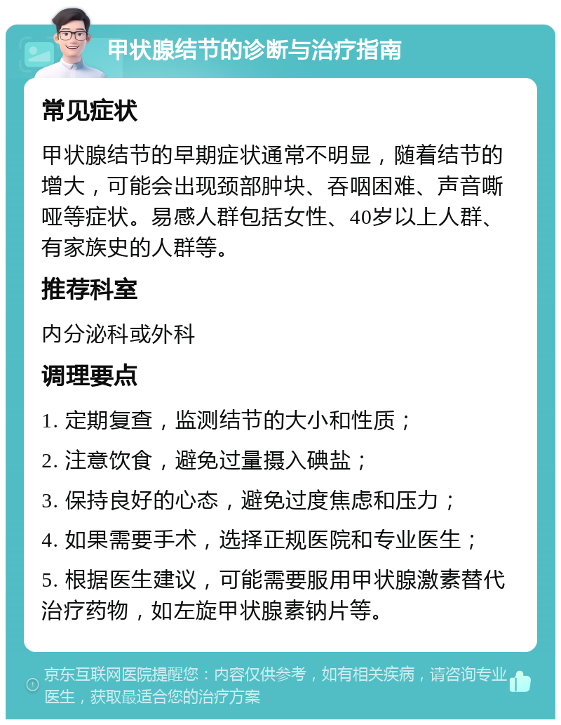 甲状腺结节的诊断与治疗指南 常见症状 甲状腺结节的早期症状通常不明显，随着结节的增大，可能会出现颈部肿块、吞咽困难、声音嘶哑等症状。易感人群包括女性、40岁以上人群、有家族史的人群等。 推荐科室 内分泌科或外科 调理要点 1. 定期复查，监测结节的大小和性质； 2. 注意饮食，避免过量摄入碘盐； 3. 保持良好的心态，避免过度焦虑和压力； 4. 如果需要手术，选择正规医院和专业医生； 5. 根据医生建议，可能需要服用甲状腺激素替代治疗药物，如左旋甲状腺素钠片等。