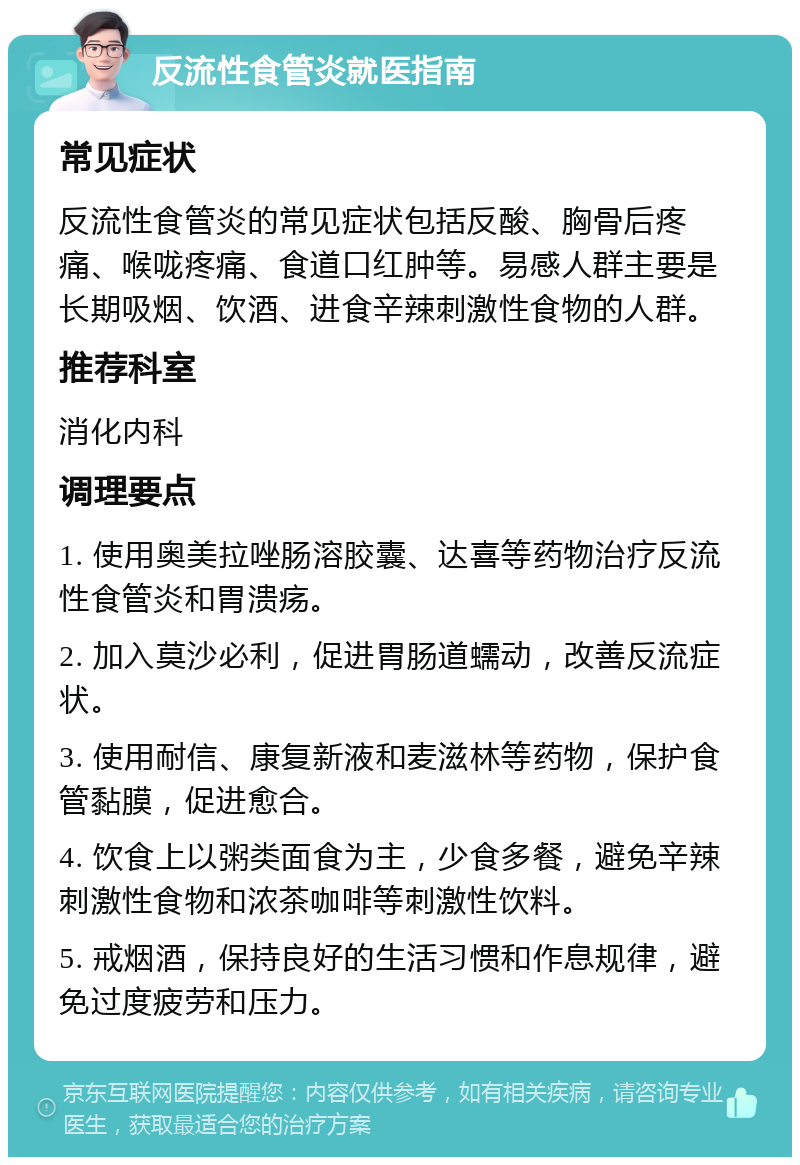 反流性食管炎就医指南 常见症状 反流性食管炎的常见症状包括反酸、胸骨后疼痛、喉咙疼痛、食道口红肿等。易感人群主要是长期吸烟、饮酒、进食辛辣刺激性食物的人群。 推荐科室 消化内科 调理要点 1. 使用奥美拉唑肠溶胶囊、达喜等药物治疗反流性食管炎和胃溃疡。 2. 加入莫沙必利，促进胃肠道蠕动，改善反流症状。 3. 使用耐信、康复新液和麦滋林等药物，保护食管黏膜，促进愈合。 4. 饮食上以粥类面食为主，少食多餐，避免辛辣刺激性食物和浓茶咖啡等刺激性饮料。 5. 戒烟酒，保持良好的生活习惯和作息规律，避免过度疲劳和压力。