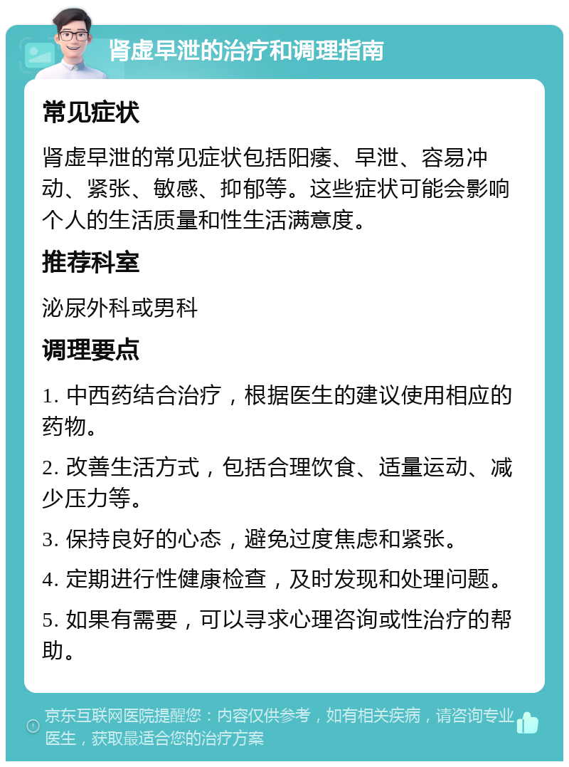 肾虚早泄的治疗和调理指南 常见症状 肾虚早泄的常见症状包括阳痿、早泄、容易冲动、紧张、敏感、抑郁等。这些症状可能会影响个人的生活质量和性生活满意度。 推荐科室 泌尿外科或男科 调理要点 1. 中西药结合治疗，根据医生的建议使用相应的药物。 2. 改善生活方式，包括合理饮食、适量运动、减少压力等。 3. 保持良好的心态，避免过度焦虑和紧张。 4. 定期进行性健康检查，及时发现和处理问题。 5. 如果有需要，可以寻求心理咨询或性治疗的帮助。