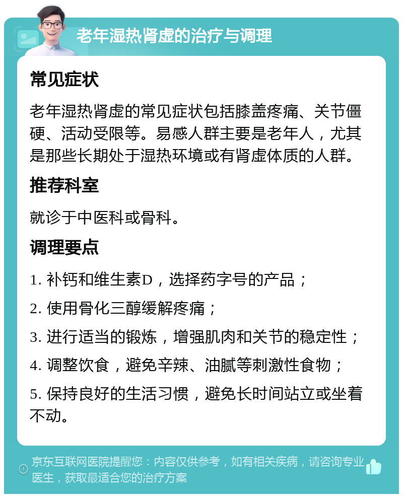 老年湿热肾虚的治疗与调理 常见症状 老年湿热肾虚的常见症状包括膝盖疼痛、关节僵硬、活动受限等。易感人群主要是老年人，尤其是那些长期处于湿热环境或有肾虚体质的人群。 推荐科室 就诊于中医科或骨科。 调理要点 1. 补钙和维生素D，选择药字号的产品； 2. 使用骨化三醇缓解疼痛； 3. 进行适当的锻炼，增强肌肉和关节的稳定性； 4. 调整饮食，避免辛辣、油腻等刺激性食物； 5. 保持良好的生活习惯，避免长时间站立或坐着不动。