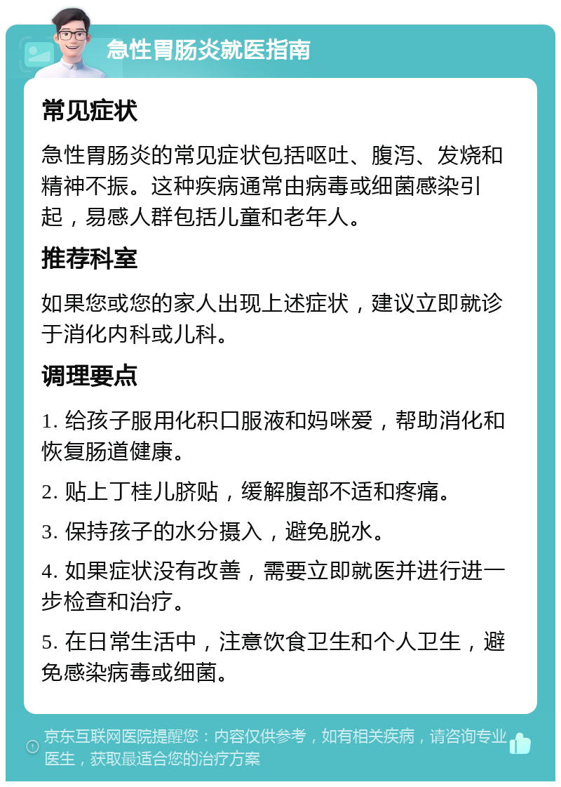 急性胃肠炎就医指南 常见症状 急性胃肠炎的常见症状包括呕吐、腹泻、发烧和精神不振。这种疾病通常由病毒或细菌感染引起，易感人群包括儿童和老年人。 推荐科室 如果您或您的家人出现上述症状，建议立即就诊于消化内科或儿科。 调理要点 1. 给孩子服用化积口服液和妈咪爱，帮助消化和恢复肠道健康。 2. 贴上丁桂儿脐贴，缓解腹部不适和疼痛。 3. 保持孩子的水分摄入，避免脱水。 4. 如果症状没有改善，需要立即就医并进行进一步检查和治疗。 5. 在日常生活中，注意饮食卫生和个人卫生，避免感染病毒或细菌。