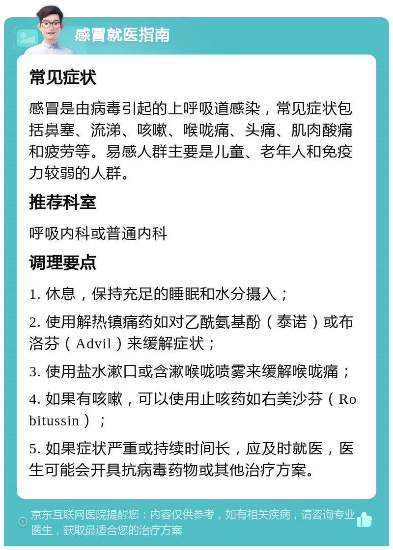 感冒就医指南 常见症状 感冒是由病毒引起的上呼吸道感染，常见症状包括鼻塞、流涕、咳嗽、喉咙痛、头痛、肌肉酸痛和疲劳等。易感人群主要是儿童、老年人和免疫力较弱的人群。 推荐科室 呼吸内科或普通内科 调理要点 1. 休息，保持充足的睡眠和水分摄入； 2. 使用解热镇痛药如对乙酰氨基酚（泰诺）或布洛芬（Advil）来缓解症状； 3. 使用盐水漱口或含漱喉咙喷雾来缓解喉咙痛； 4. 如果有咳嗽，可以使用止咳药如右美沙芬（Robitussin）； 5. 如果症状严重或持续时间长，应及时就医，医生可能会开具抗病毒药物或其他治疗方案。