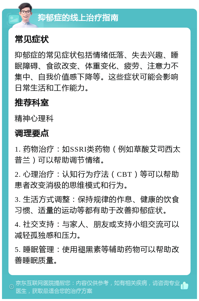 抑郁症的线上治疗指南 常见症状 抑郁症的常见症状包括情绪低落、失去兴趣、睡眠障碍、食欲改变、体重变化、疲劳、注意力不集中、自我价值感下降等。这些症状可能会影响日常生活和工作能力。 推荐科室 精神心理科 调理要点 1. 药物治疗：如SSRI类药物（例如草酸艾司西太普兰）可以帮助调节情绪。 2. 心理治疗：认知行为疗法（CBT）等可以帮助患者改变消极的思维模式和行为。 3. 生活方式调整：保持规律的作息、健康的饮食习惯、适量的运动等都有助于改善抑郁症状。 4. 社交支持：与家人、朋友或支持小组交流可以减轻孤独感和压力。 5. 睡眠管理：使用褪黑素等辅助药物可以帮助改善睡眠质量。