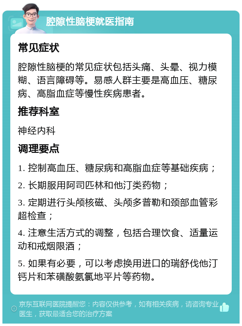 腔隙性脑梗就医指南 常见症状 腔隙性脑梗的常见症状包括头痛、头晕、视力模糊、语言障碍等。易感人群主要是高血压、糖尿病、高脂血症等慢性疾病患者。 推荐科室 神经内科 调理要点 1. 控制高血压、糖尿病和高脂血症等基础疾病； 2. 长期服用阿司匹林和他汀类药物； 3. 定期进行头颅核磁、头颅多普勒和颈部血管彩超检查； 4. 注意生活方式的调整，包括合理饮食、适量运动和戒烟限酒； 5. 如果有必要，可以考虑换用进口的瑞舒伐他汀钙片和苯磺酸氨氯地平片等药物。