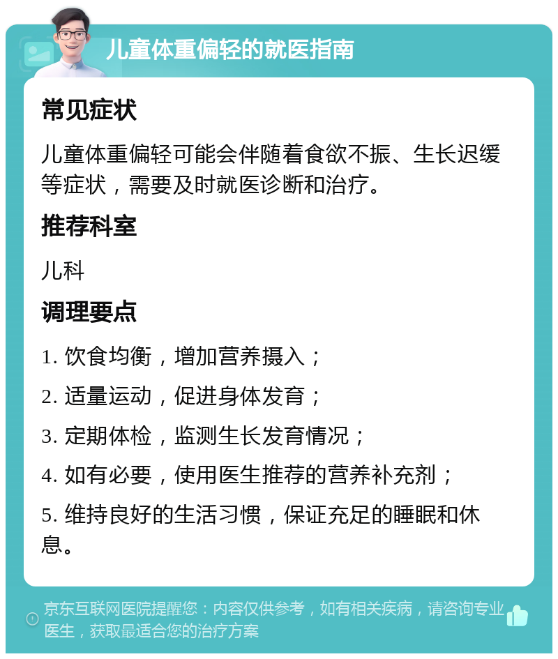 儿童体重偏轻的就医指南 常见症状 儿童体重偏轻可能会伴随着食欲不振、生长迟缓等症状，需要及时就医诊断和治疗。 推荐科室 儿科 调理要点 1. 饮食均衡，增加营养摄入； 2. 适量运动，促进身体发育； 3. 定期体检，监测生长发育情况； 4. 如有必要，使用医生推荐的营养补充剂； 5. 维持良好的生活习惯，保证充足的睡眠和休息。