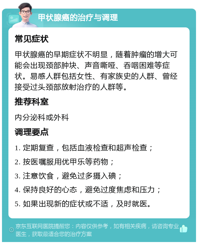 甲状腺癌的治疗与调理 常见症状 甲状腺癌的早期症状不明显，随着肿瘤的增大可能会出现颈部肿块、声音嘶哑、吞咽困难等症状。易感人群包括女性、有家族史的人群、曾经接受过头颈部放射治疗的人群等。 推荐科室 内分泌科或外科 调理要点 1. 定期复查，包括血液检查和超声检查； 2. 按医嘱服用优甲乐等药物； 3. 注意饮食，避免过多摄入碘； 4. 保持良好的心态，避免过度焦虑和压力； 5. 如果出现新的症状或不适，及时就医。